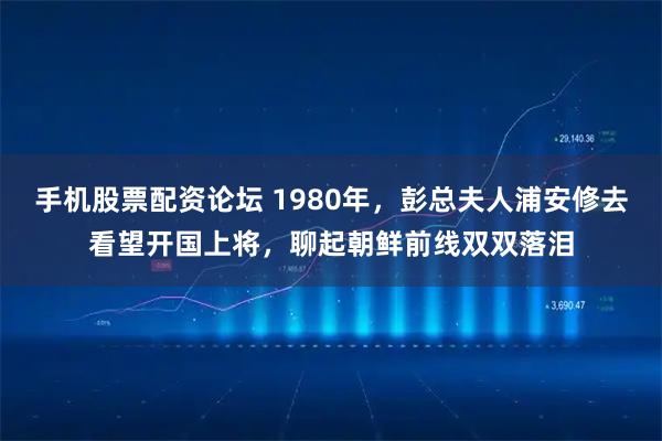 手机股票配资论坛 1980年,彭总夫人浦安修去看望开国上将,聊起朝鲜前线双双落泪