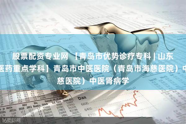 股票配资专业网 【青岛市优势诊疗专科 | 山东省首批中医药重点学科】青岛市中医医院(青岛市海慈医院)中医肾病学