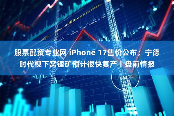 股票配资专业网 iPhone 17售价公布;宁德时代枧下窝锂矿预计很快复产丨盘前情报
