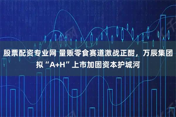 股票配资专业网 量贩零食赛道激战正酣,万辰集团拟“A+H”上市加固资本护城河
