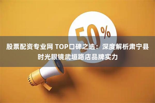 股票配资专业网 TOP口碑之选:深度解析肃宁县时光眼镜武垣路店品牌实力