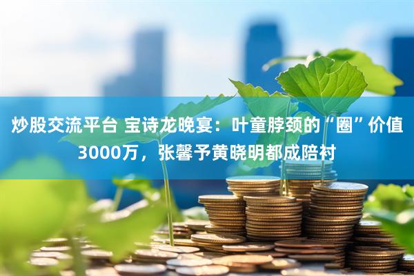 炒股交流平台 宝诗龙晚宴:叶童脖颈的“圈”价值3000万,张馨予黄晓明都成陪衬