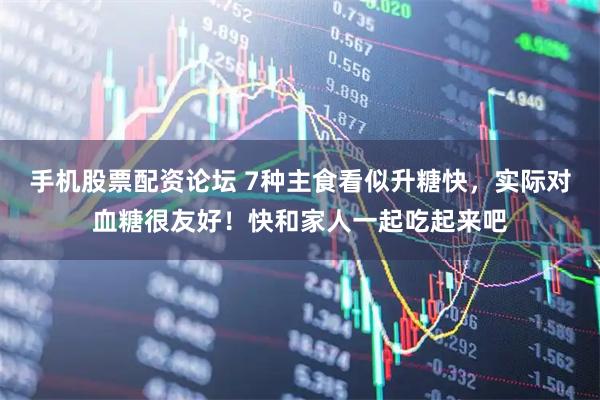 手机股票配资论坛 7种主食看似升糖快，实际对血糖很友好！快和家人一起吃起来吧