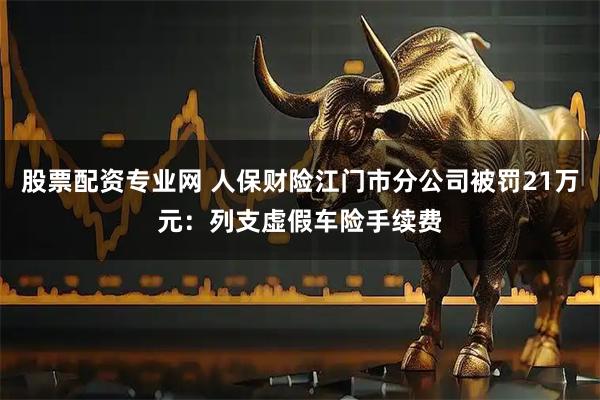 股票配资专业网 人保财险江门市分公司被罚21万元:列支虚假车险手续费