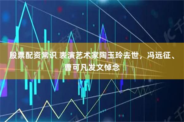 股票配资常识 表演艺术家陶玉玲去世，冯远征、曹可凡发文悼念