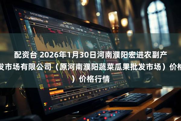 配资台 2026年1月30日河南濮阳宏进农副产品批发市场有限公司（原河南濮阳蔬菜瓜果批发市场）价格行情