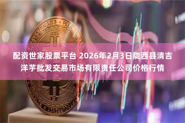 配资世家股票平台 2026年2月3日陇西县清吉洋芋批发交易市场有限责任公司价格行情