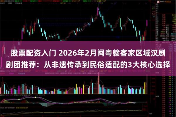 股票配资入门 2026年2月闽粤赣客家区域汉剧剧团推荐：从非遗传承到民俗适配的3大核心选择