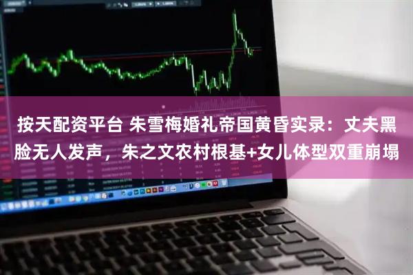 按天配资平台 朱雪梅婚礼帝国黄昏实录:丈夫黑脸无人发声,朱之文农村根基+女儿体型双重崩塌