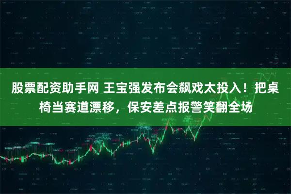 股票配资助手网 王宝强发布会飙戏太投入！把桌椅当赛道漂移，保安差点报警笑翻全场