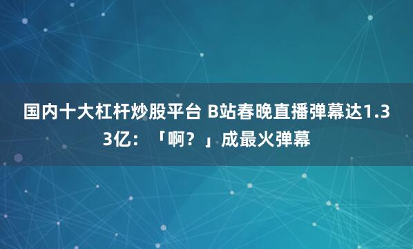 国内十大杠杆炒股平台 B站春晚直播弹幕达1.33亿：「啊？」成最火弹幕