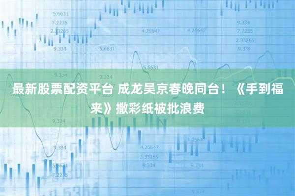 最新股票配资平台 成龙吴京春晚同台！《手到福来》撒彩纸被批浪费