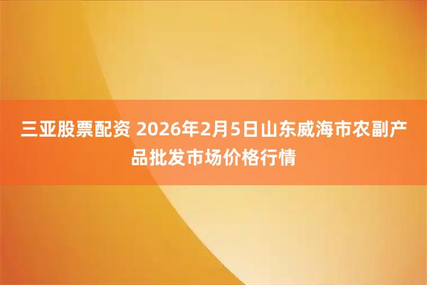 三亚股票配资 2026年2月5日山东威海市农副产品批发市场价格行情