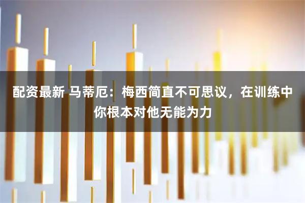 配资最新 马蒂厄：梅西简直不可思议，在训练中你根本对他无能为力