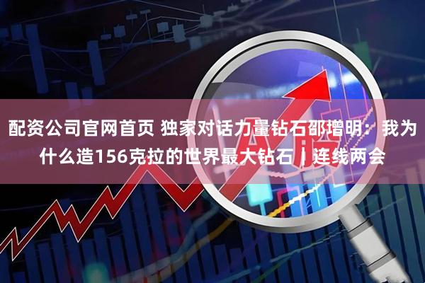 配资公司官网首页 独家对话力量钻石邵增明：我为什么造156克拉的世界最大钻石｜连线两会