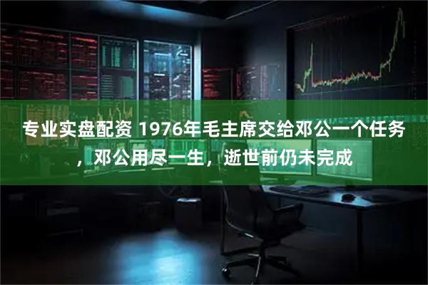 专业实盘配资 1976年毛主席交给邓公一个任务,邓公用尽一生,逝世前仍未完成