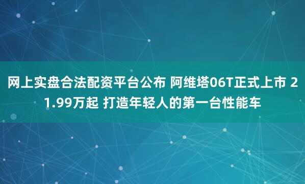 网上实盘合法配资平台公布 阿维塔06T正式上市 21.99万起 打造年轻人的第一台性能车