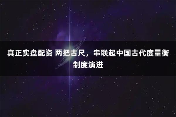 真正实盘配资 两把古尺，串联起中国古代度量衡制度演进