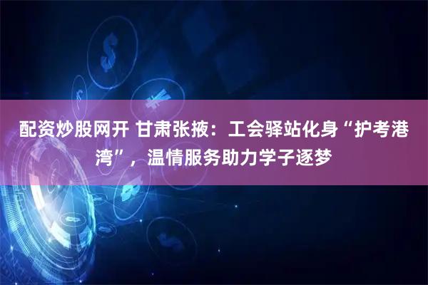 配资炒股网开 甘肃张掖：工会驿站化身“护考港湾”，温情服务助力学子逐梦