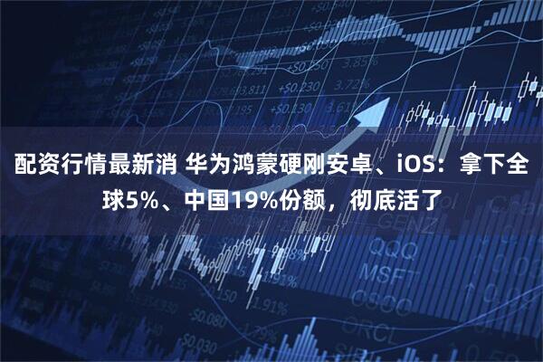 配资行情最新消 华为鸿蒙硬刚安卓、iOS：拿下全球5%、中国19%份额，彻底活了