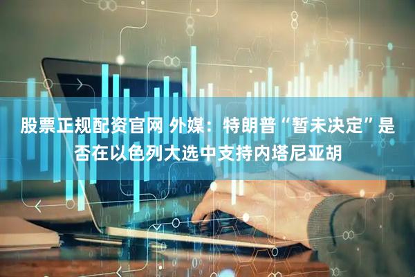股票正规配资官网 外媒：特朗普“暂未决定”是否在以色列大选中支持内塔尼亚胡