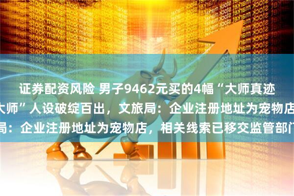 证券配资风险 男子9462元买的4幅“大师真迹”竟是印刷品，直播间“大师”人设破绽百出，文旅局：企业注册地址为宠物店，相关线索已移交监管部门
