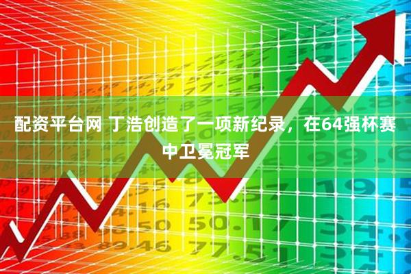配资平台网 丁浩创造了一项新纪录，在64强杯赛中卫冕冠军