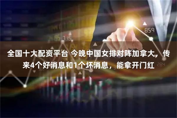 全国十大配资平台 今晚中国女排对阵加拿大，传来4个好消息和1个坏消息，能拿开门红
