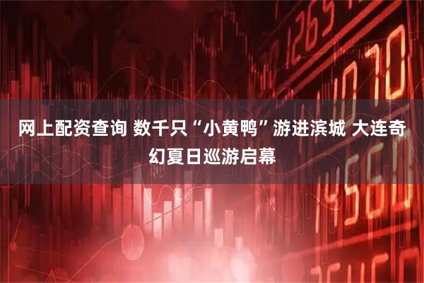 网上配资查询 数千只“小黄鸭”游进滨城 大连奇幻夏日巡游启幕