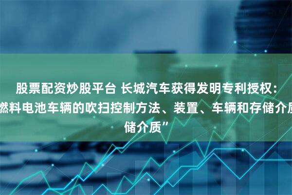 股票配资炒股平台 长城汽车获得发明专利授权：“燃料电池车辆的吹扫控制方法、装置、车辆和存储介质”