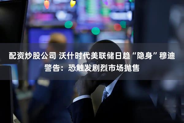 配资炒股公司 沃什时代美联储日趋“隐身”穆迪警告：恐触发剧烈市场抛售