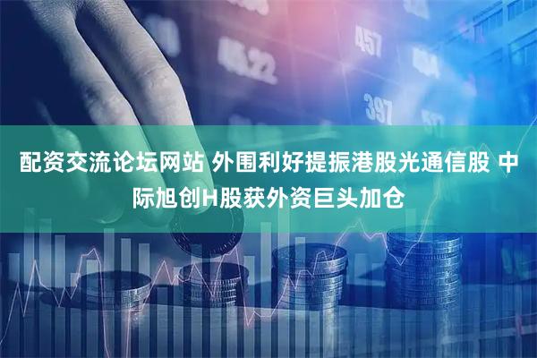 配资交流论坛网站 外围利好提振港股光通信股 中际旭创H股获外资巨头加仓