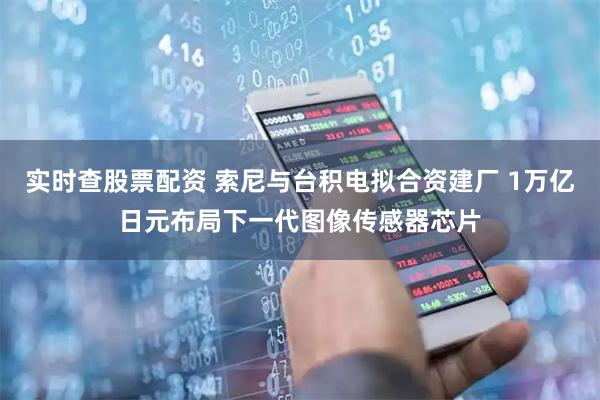实时查股票配资 索尼与台积电拟合资建厂 1万亿日元布局下一代图像传感器芯片