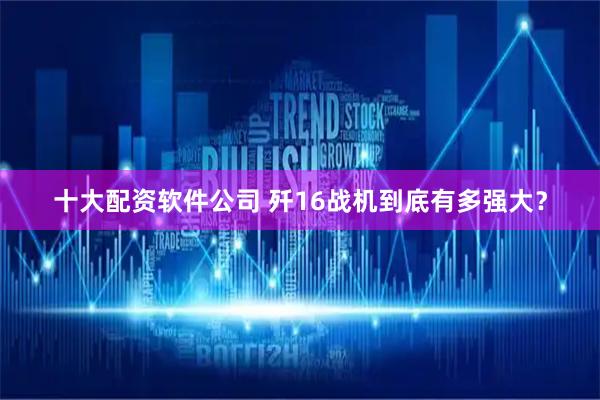 十大配资软件公司 歼16战机到底有多强大？