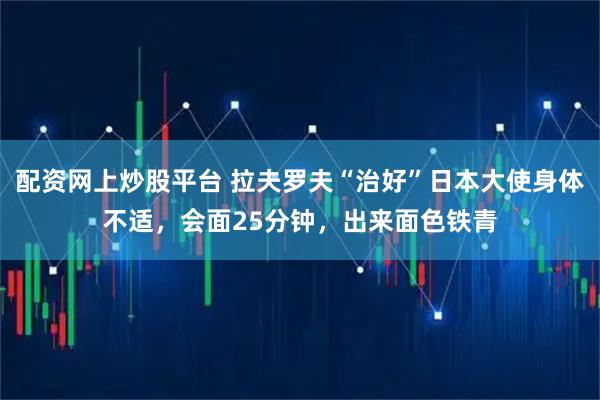 配资网上炒股平台 拉夫罗夫“治好”日本大使身体不适，会面25分钟，出来面色铁青
