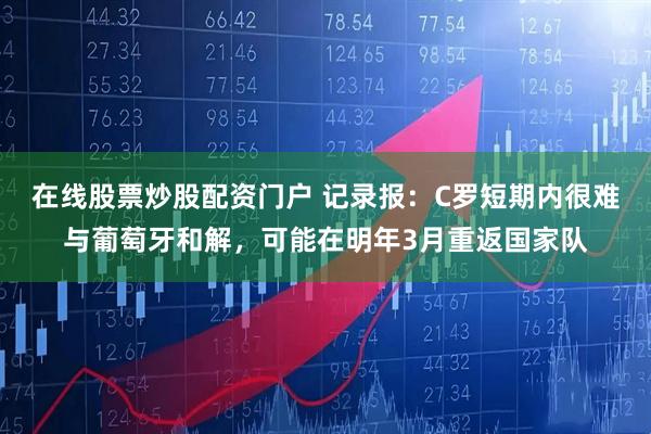 在线股票炒股配资门户 记录报：C罗短期内很难与葡萄牙和解，可能在明年3月重返国家队