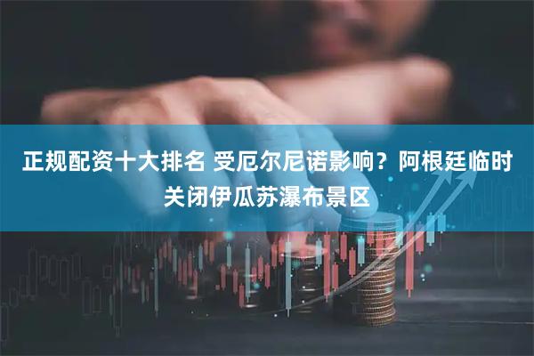正规配资十大排名 受厄尔尼诺影响？阿根廷临时关闭伊瓜苏瀑布景区